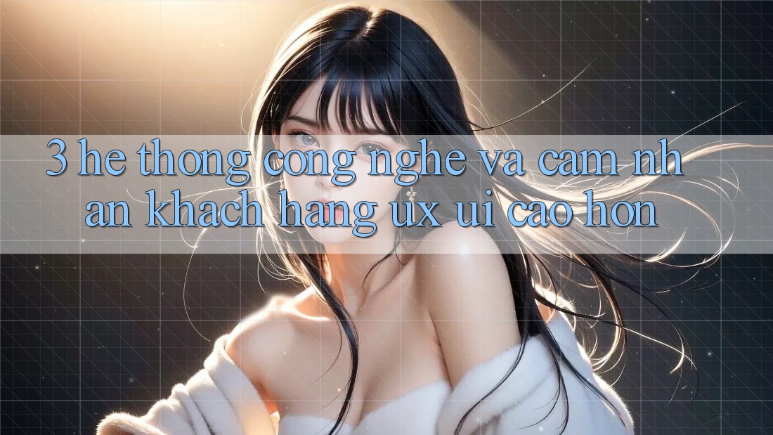 3. Hệ thống công nghệ và Cảm nhận khách hàng (UX/UI) cao hơn
