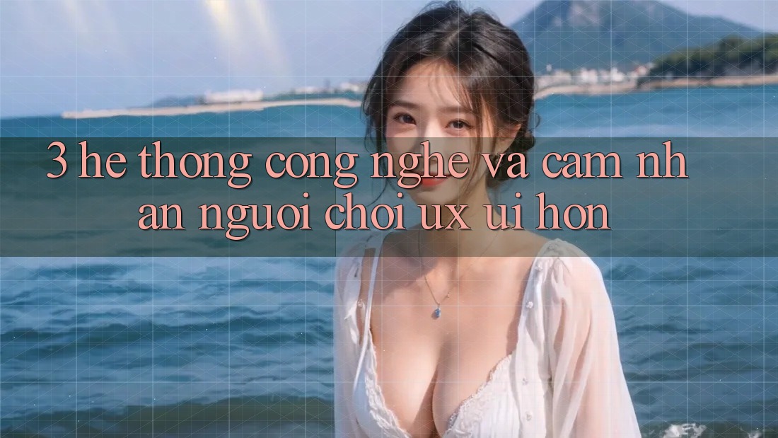 3. Hệ thống công nghệ và Cảm nhận người chơi (UX/UI) hơn