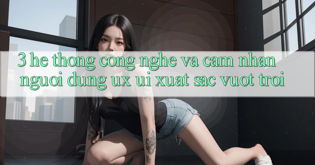 3. Hệ thống công nghệ và Cảm nhận người dùng (UX/UI) xuất sắc vượt trội