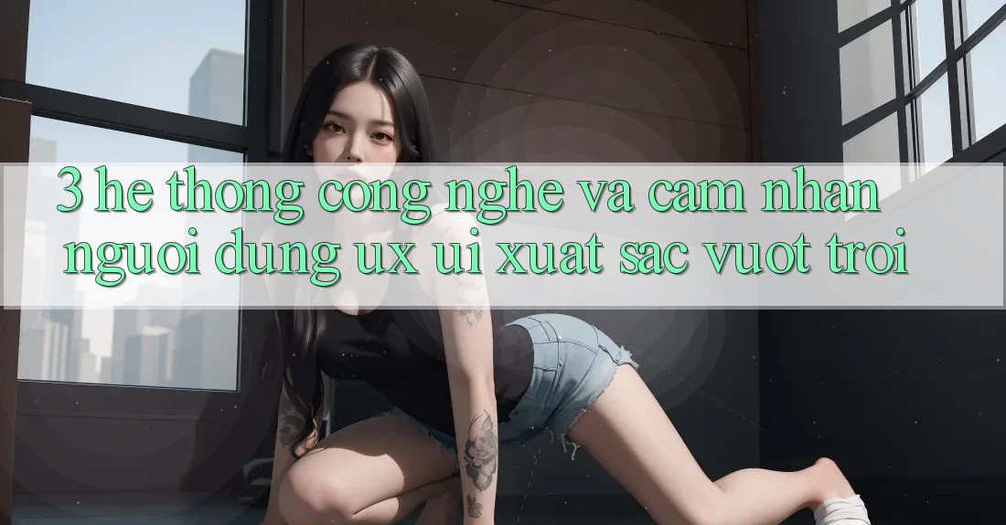 3. Hệ thống công nghệ và Cảm nhận người dùng (UX/UI) xuất sắc vượt trội