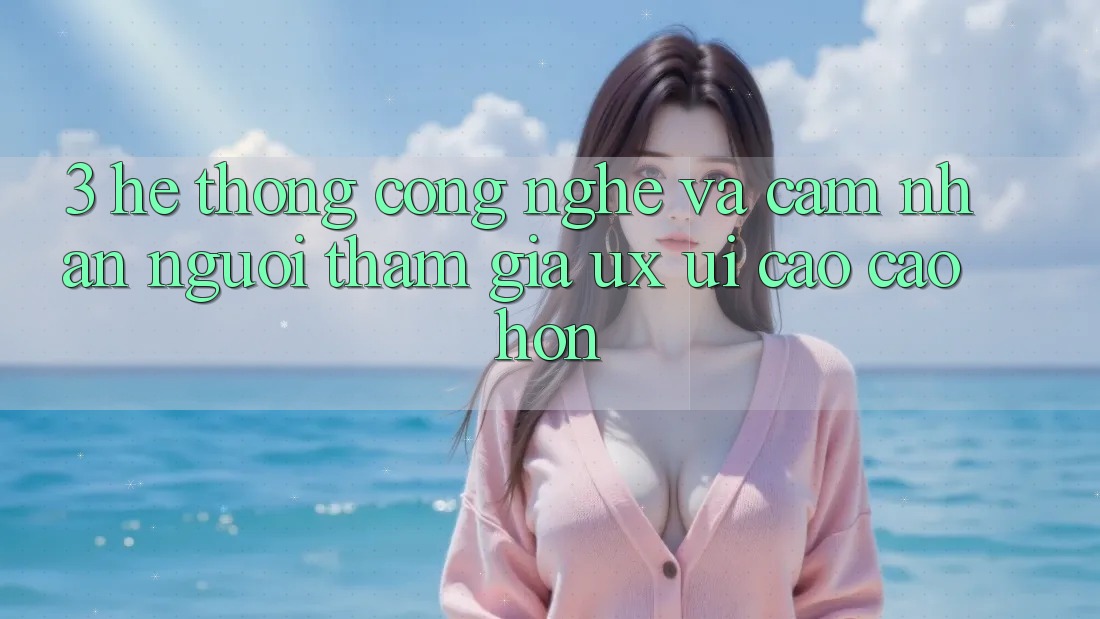 3. Hệ thống công nghệ và Cảm nhận người tham gia (UX/UI) cao cao hơn