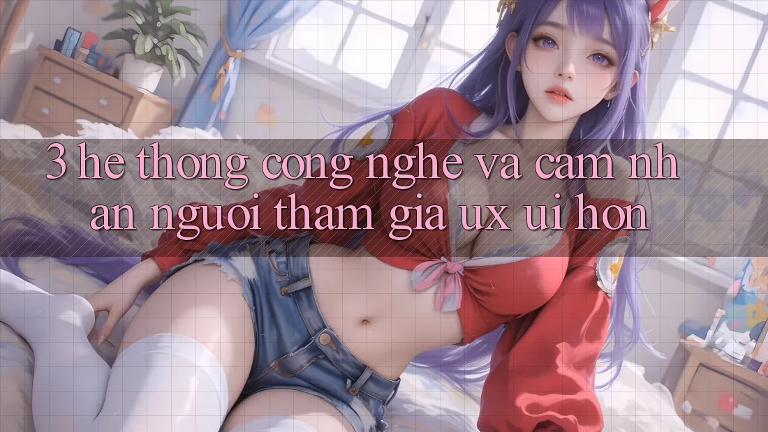 3. Hệ thống công nghệ và Cảm nhận người tham gia (UX/UI) hơn