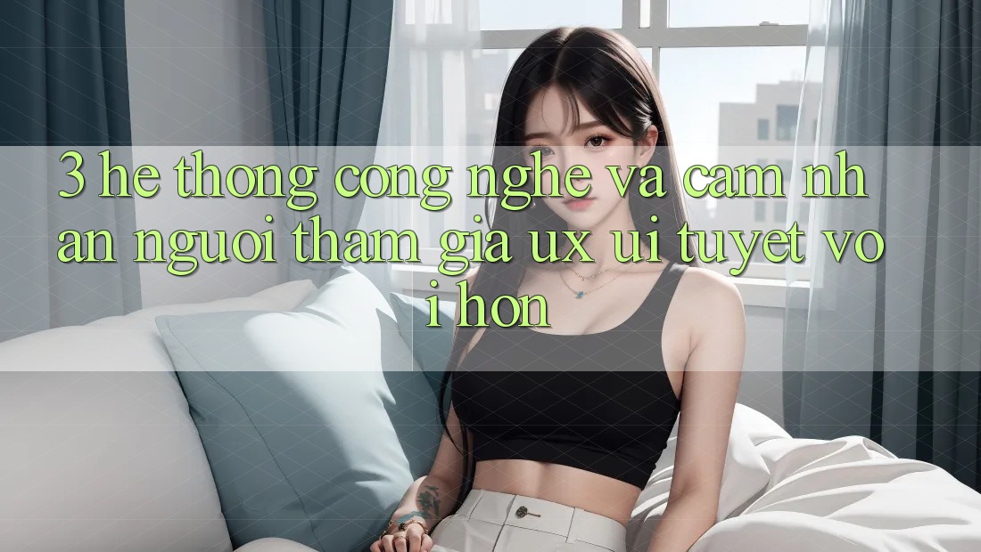 3. Hệ thống công nghệ và Cảm nhận người tham gia (UX/UI) tuyệt vời hơn