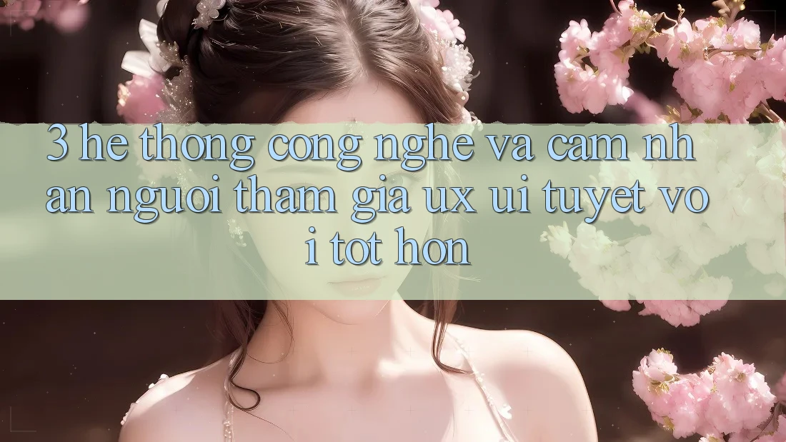 3. Hệ thống công nghệ và Cảm nhận người tham gia (UX/UI) tuyệt vời tốt hơn