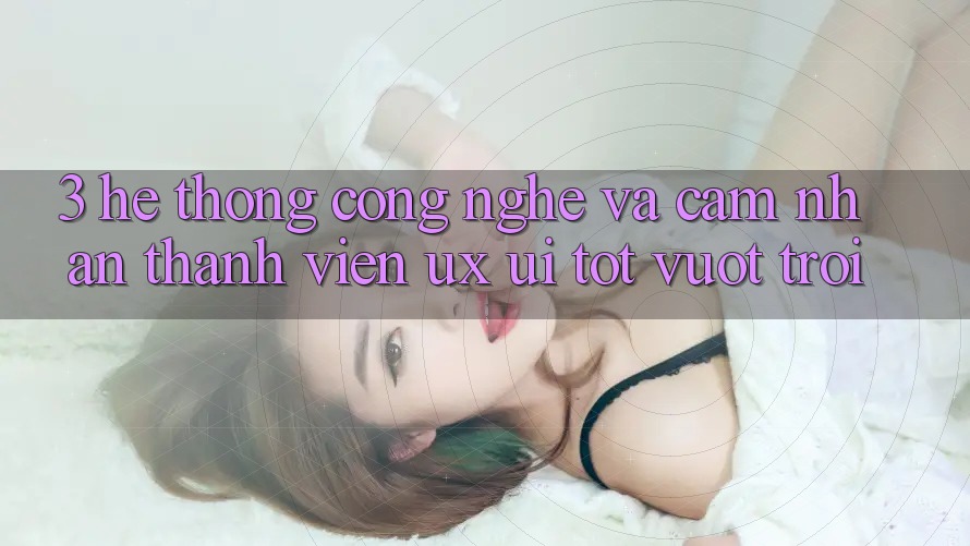3. Hệ thống công nghệ và Cảm nhận thành viên (UX/UI) tốt vượt trội 3. Hệ thống công nghệ và Cảm nhận thành viên (UX/UI) tốt vượt trội