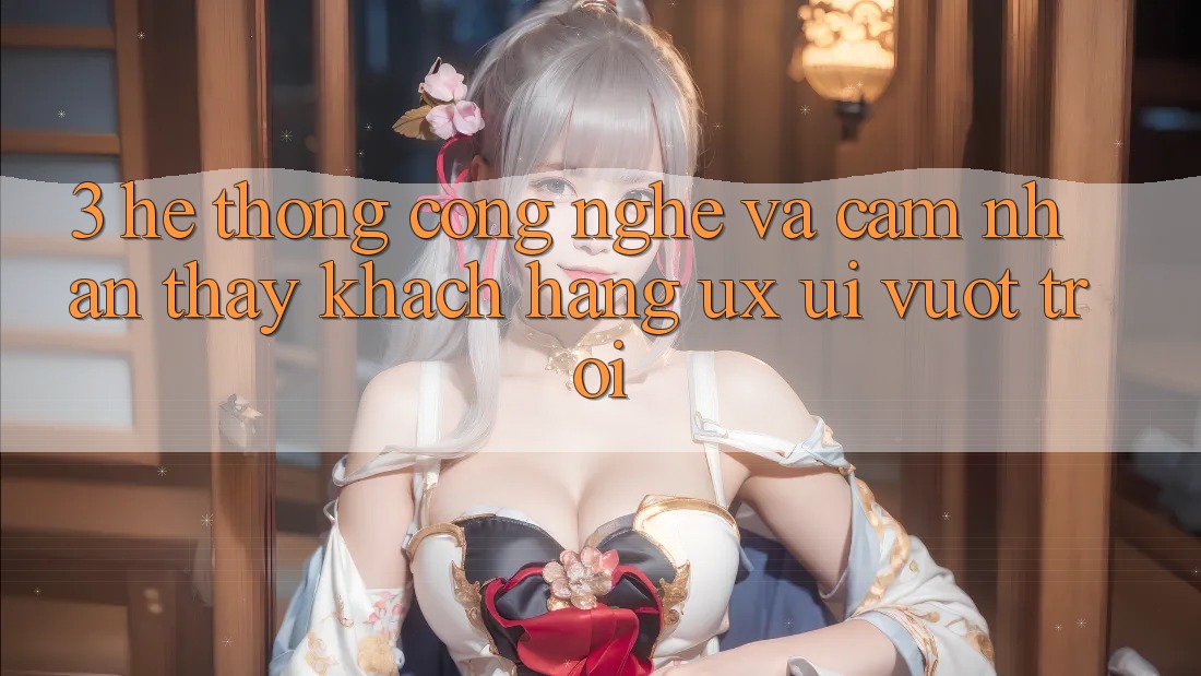 3. Hệ thống công nghệ và Cảm nhận thấy khách hàng (UX/UI) vượt trội
