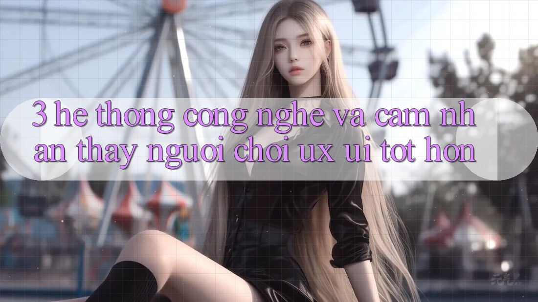 3. Hệ thống công nghệ và Cảm nhận thấy người chơi (UX/UI) tốt hơn 3. Hệ thống công nghệ và Cảm nhận thấy người chơi (UX/UI) tốt hơn