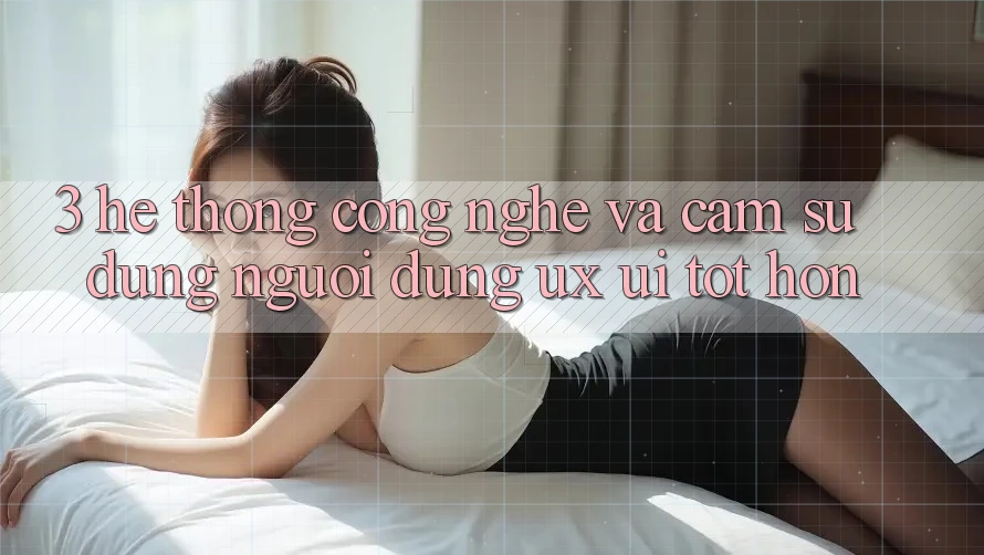 3. Hệ thống công nghệ và Cảm sử dụng người dùng (UX/UI) tốt hơn