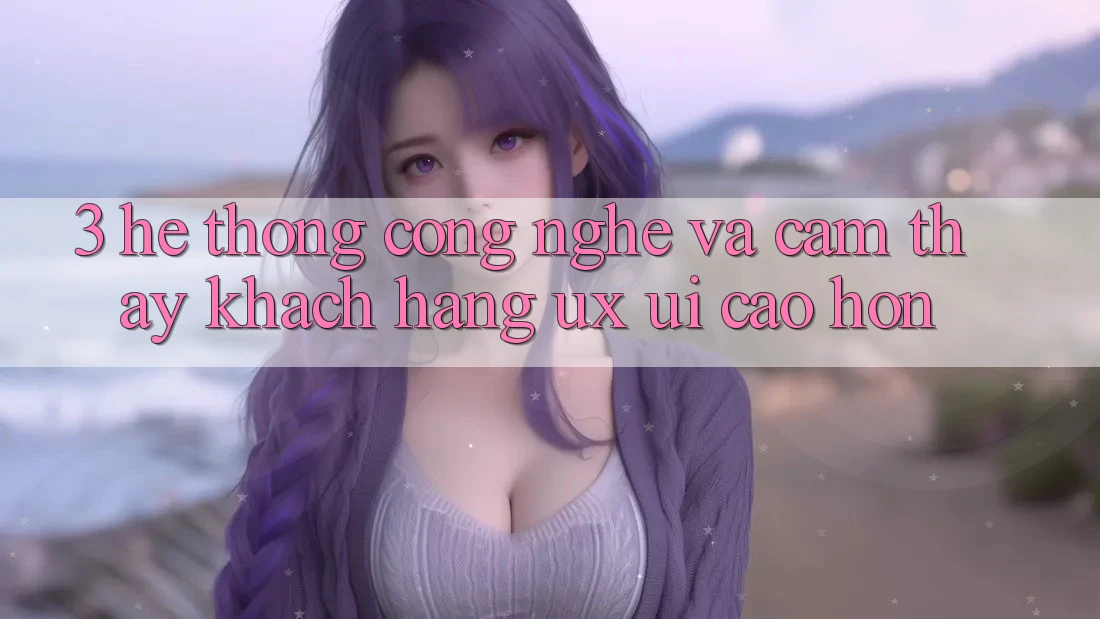 3. Hệ thống công nghệ và Cảm thấy khách hàng (UX/UI) cao hơn