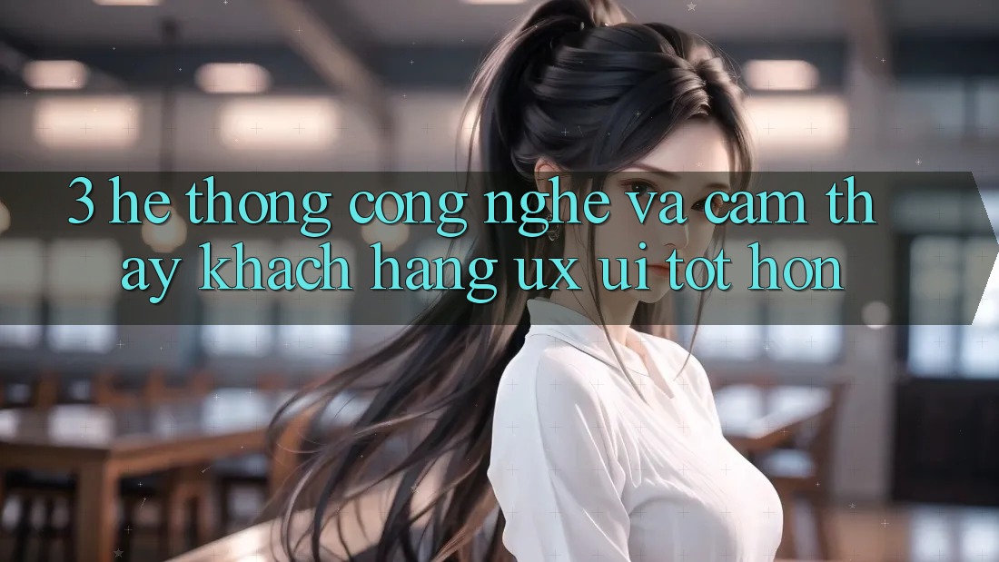 3. Hệ thống công nghệ và Cảm thấy khách hàng (UX/UI) tốt hơn 3. Hệ thống công nghệ và Cảm thấy khách hàng (UX/UI) tốt hơn