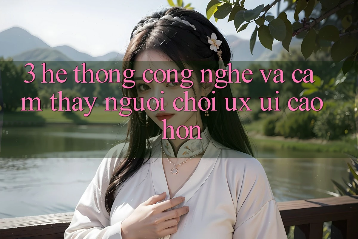 3. Hệ thống công nghệ và Cảm thấy người chơi (UX/UI) cao hơn