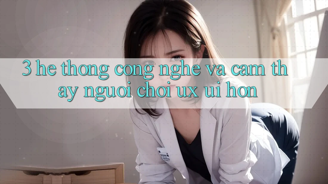 3. Hệ thống công nghệ và Cảm thấy người chơi (UX/UI) hơn