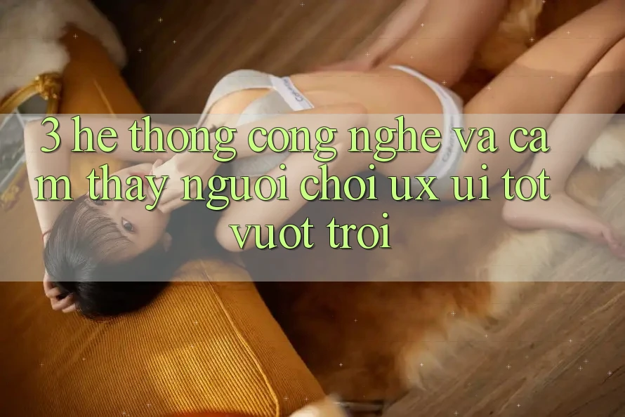3. Hệ thống công nghệ và Cảm thấy người chơi (UX/UI) tốt vượt trội
