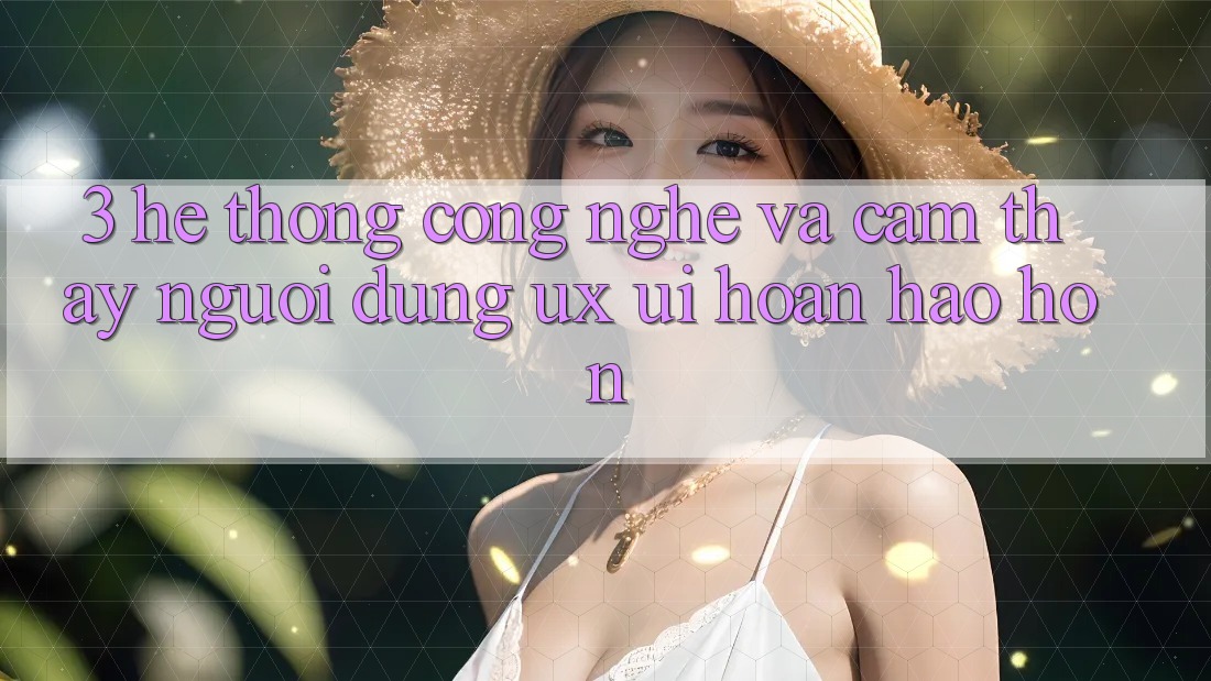 3. Hệ thống công nghệ và Cảm thấy người dùng (UX/UI) hoàn hảo hơn