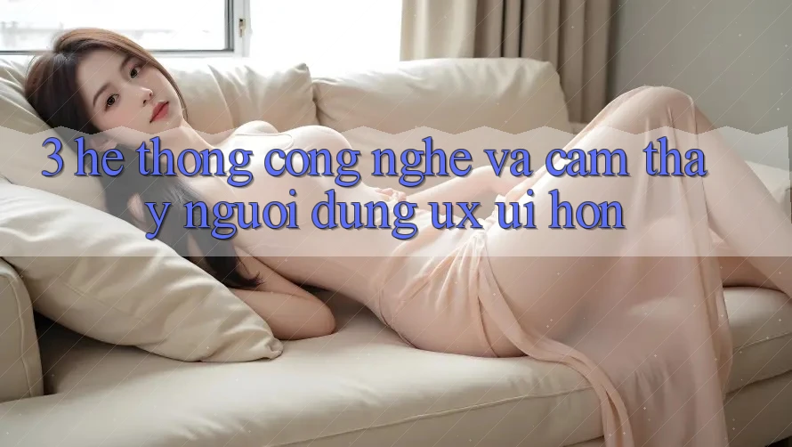 3. Hệ thống công nghệ và Cảm thấy người dùng (UX/UI) hơn