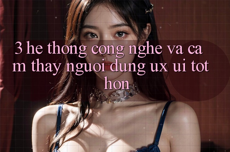 3. Hệ thống công nghệ và Cảm thấy người dùng (UX/UI) tốt hơn