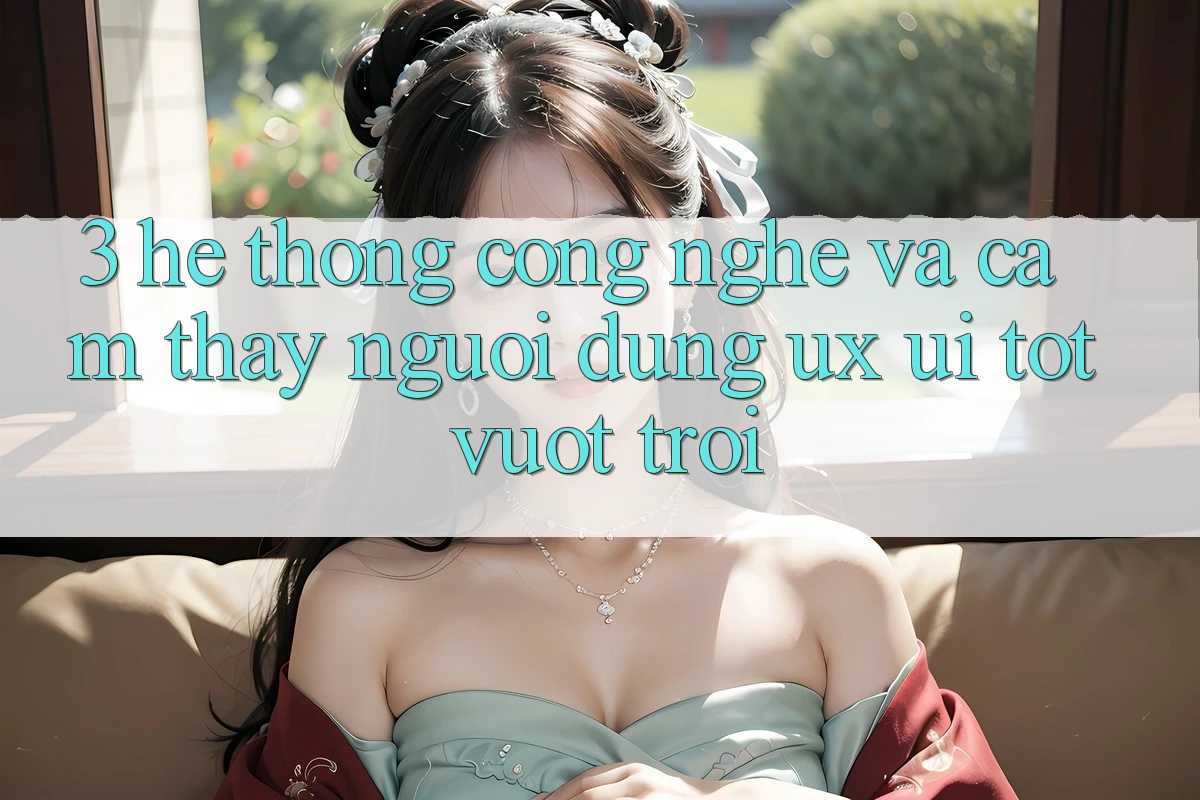 3. Hệ thống công nghệ và Cảm thấy người dùng (UX/UI) tốt vượt trội