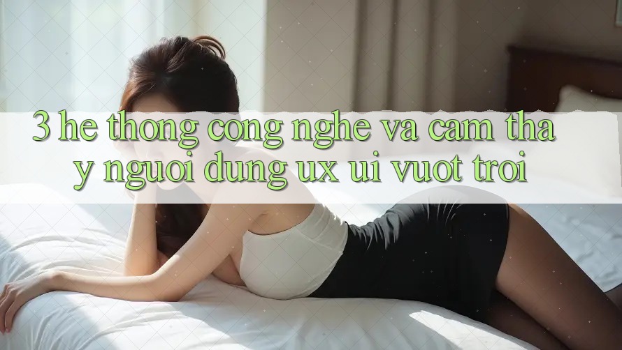 3. Hệ thống công nghệ và Cảm thấy người dùng (UX/UI) vượt trội 3. Hệ thống công nghệ và Cảm thấy người dùng (UX/UI) vượt trội