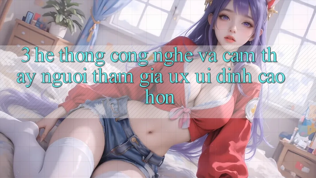 3. Hệ thống công nghệ và Cảm thấy người tham gia (UX/UI) đỉnh cao hơn