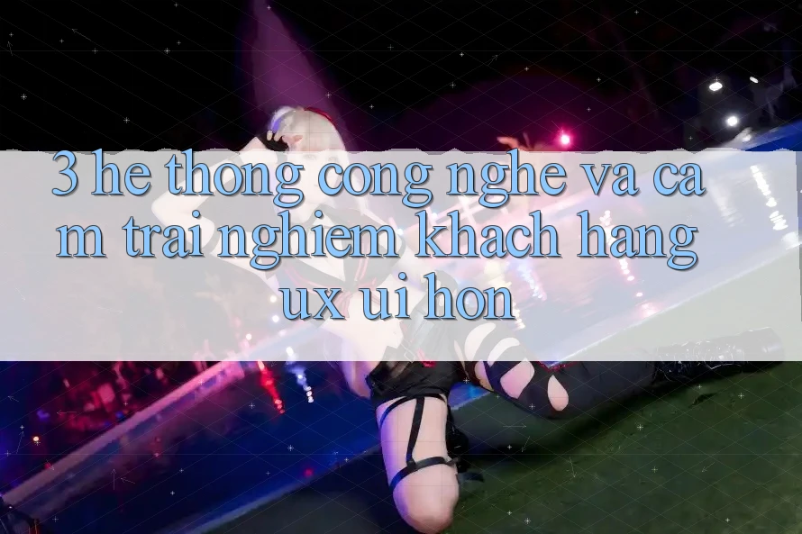 3. Hệ thống công nghệ và Cảm trải nghiệm khách hàng (UX/UI) hơn