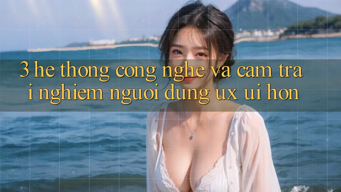 3. Hệ thống công nghệ và Cảm trải nghiệm người dùng (UX/UI) hơn