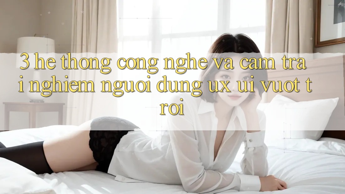 3. Hệ thống công nghệ và Cảm trải nghiệm người dùng (UX/UI) vượt trội