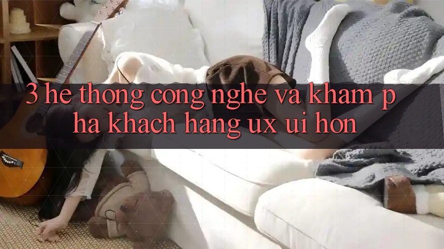 3. Hệ thống công nghệ và Khám phá khách hàng (UX/UI) hơn
