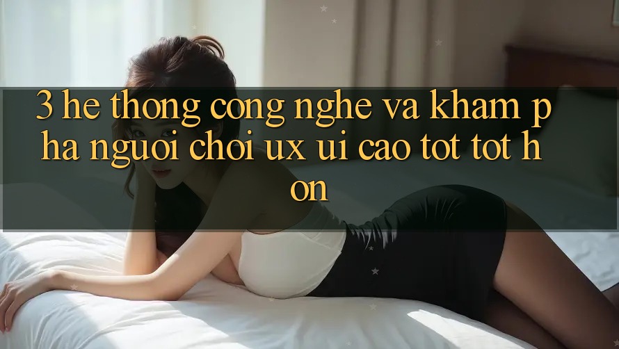 3. Hệ thống công nghệ và Khám phá người chơi (UX/UI) cao tốt tốt hơn