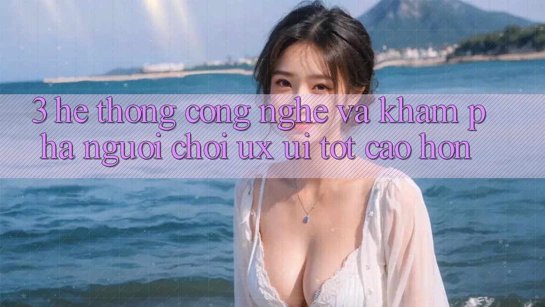 3. Hệ thống công nghệ và Khám phá người chơi (UX/UI) tốt cao hơn