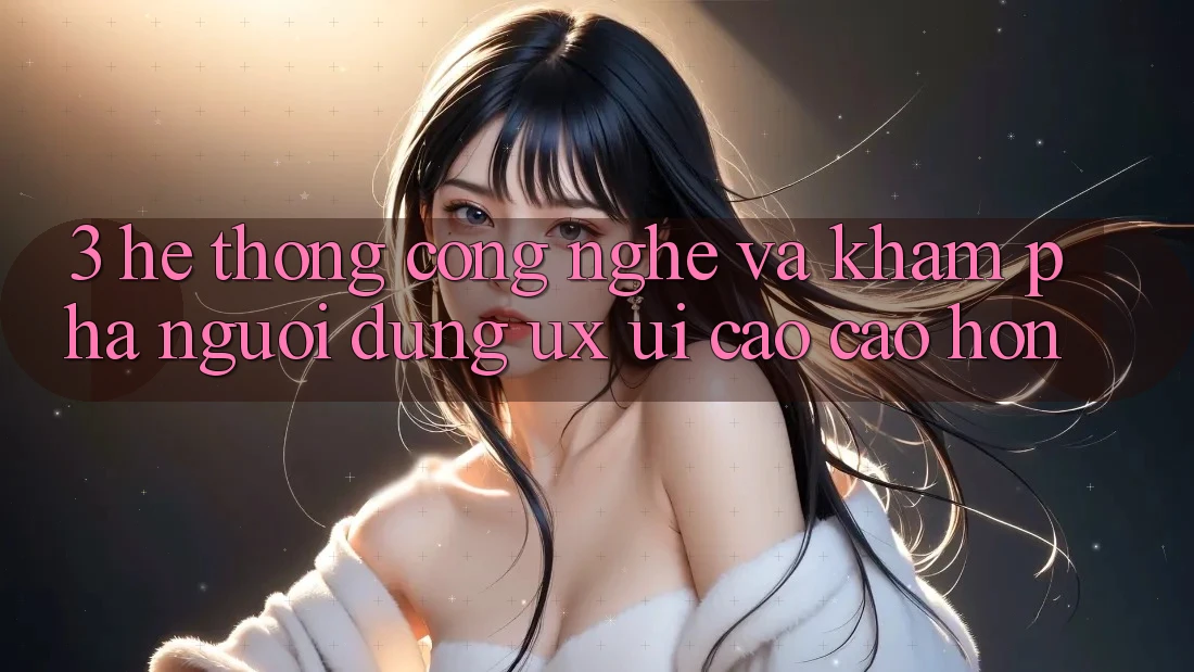 3. Hệ thống công nghệ và Khám phá người dùng (UX/UI) cao cao hơn
