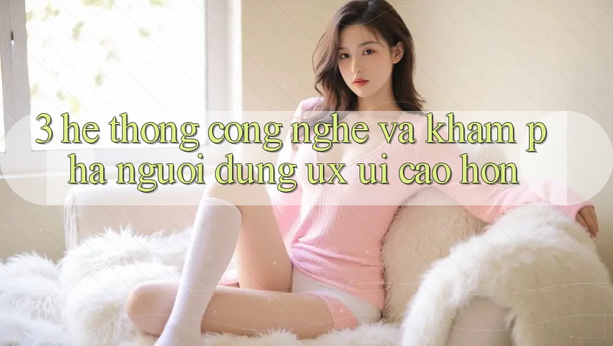 3. Hệ thống công nghệ và Khám phá người dùng (UX/UI) cao hơn