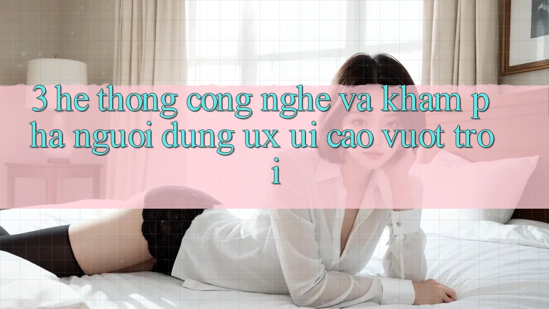 3. Hệ thống công nghệ và Khám phá người dùng (UX/UI) cao vượt trội