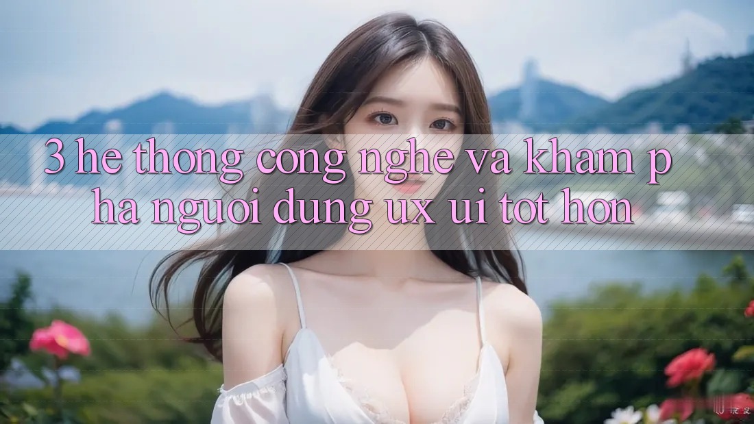 3. Hệ thống công nghệ và Khám phá người dùng (UX/UI) tốt hơn
