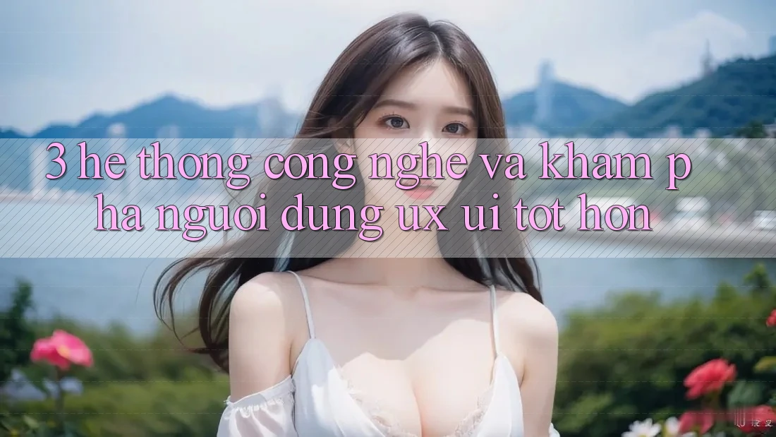3. Hệ thống công nghệ và Khám phá người dùng (UX/UI) tốt hơn
