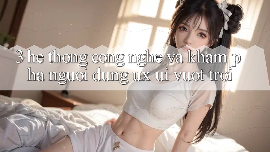 3. Hệ thống công nghệ và Khám phá người dùng (UX/UI) vượt trội