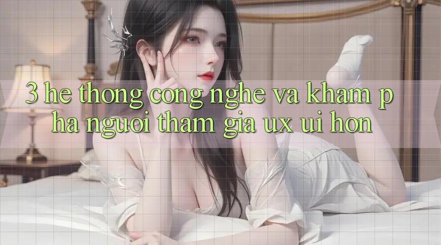 3. Hệ thống công nghệ và Khám phá người tham gia (UX/UI) hơn