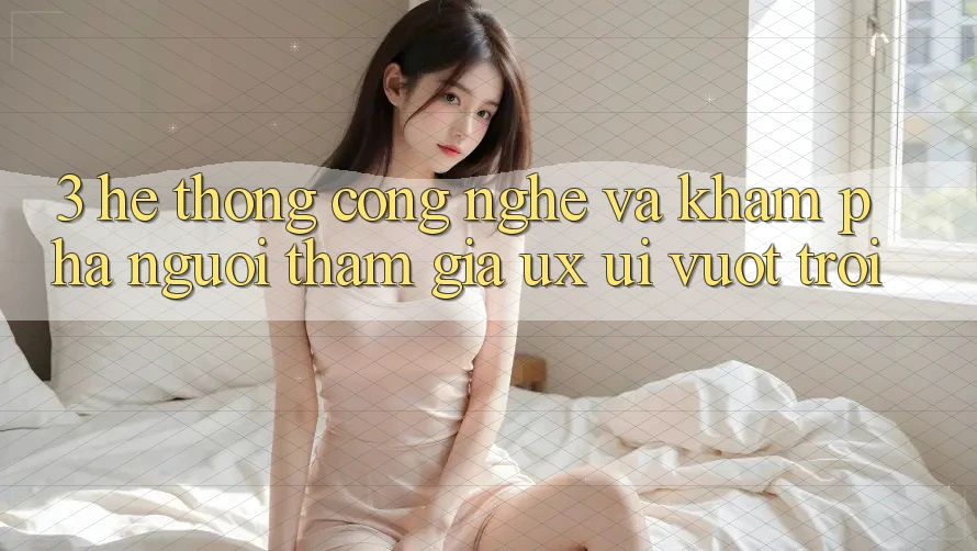 3. Hệ thống công nghệ và Khám phá người tham gia (UX/UI) vượt trội