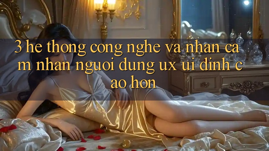 3. Hệ thống công nghệ và Nhận cảm nhận người dùng (UX/UI) đỉnh cao hơn