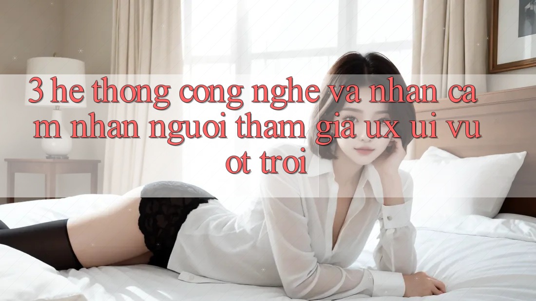 3. Hệ thống công nghệ và Nhận cảm nhận người tham gia (UX/UI) vượt trội