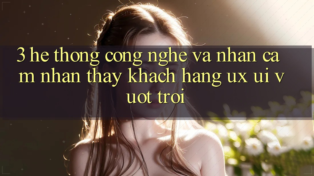 3. Hệ thống công nghệ và Nhận cảm nhận thấy khách hàng (UX/UI) vượt trội