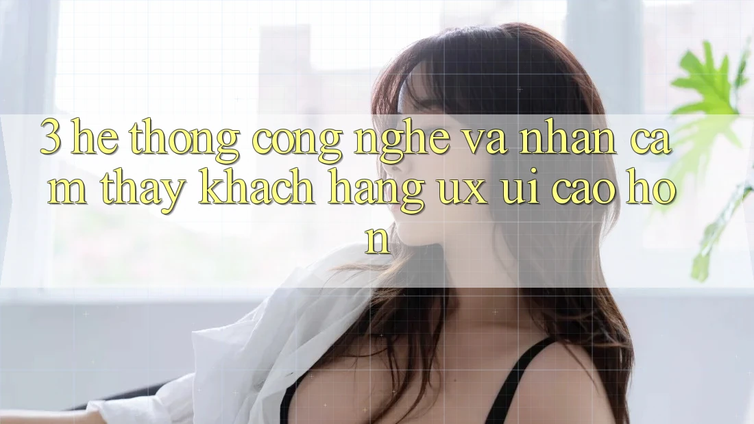 3. Hệ thống công nghệ và Nhận cảm thấy khách hàng (UX/UI) cao hơn