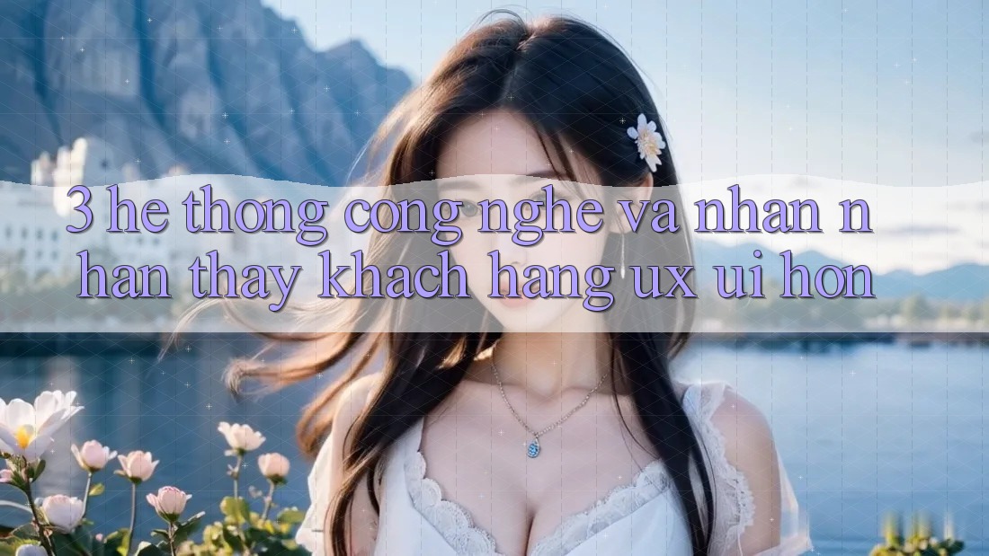 3. Hệ thống công nghệ và Nhận nhận thấy khách hàng (UX/UI) hơn