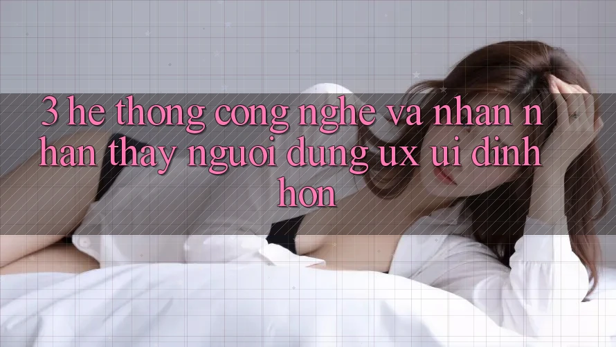3. Hệ thống công nghệ và Nhận nhận thấy người dùng (UX/UI) đỉnh hơn