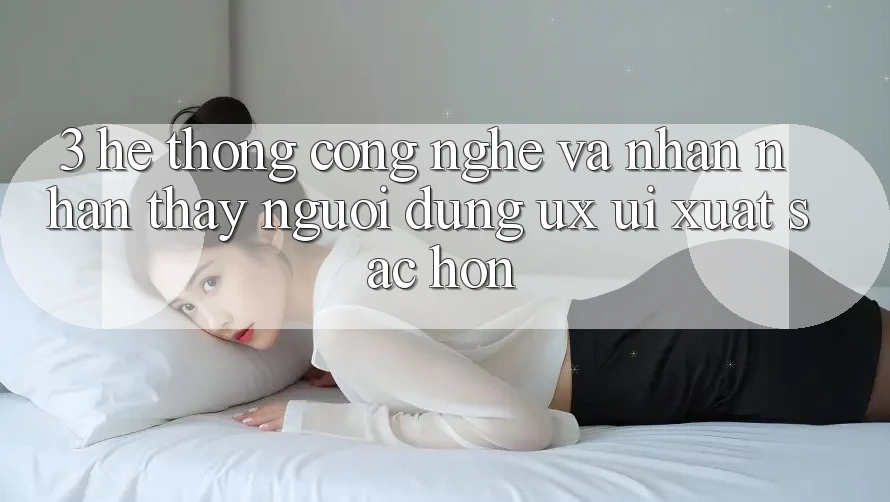 3. Hệ thống công nghệ và Nhận nhận thấy người dùng (UX/UI) xuất sắc hơn