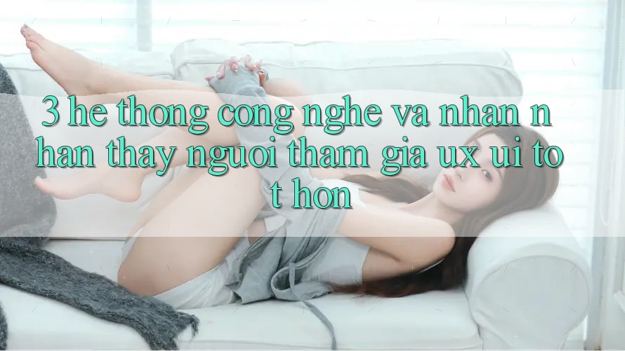 3. Hệ thống công nghệ và Nhận nhận thấy người tham gia (UX/UI) tốt hơn