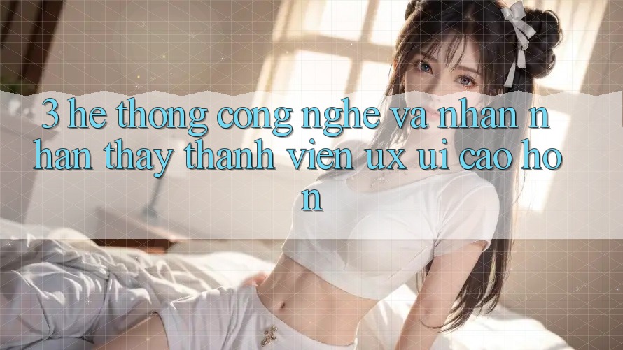 3. Hệ thống công nghệ và Nhận nhận thấy thành viên (UX/UI) cao hơn