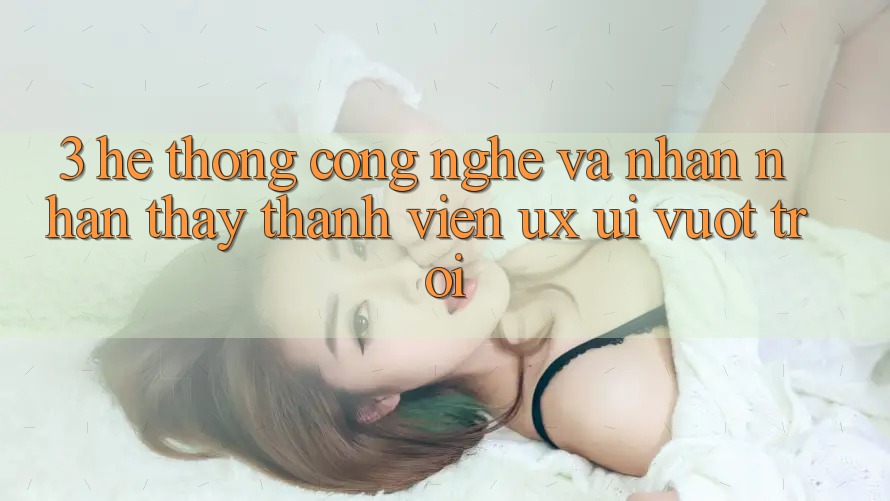 3. Hệ thống công nghệ và Nhận nhận thấy thành viên (UX/UI) vượt trội