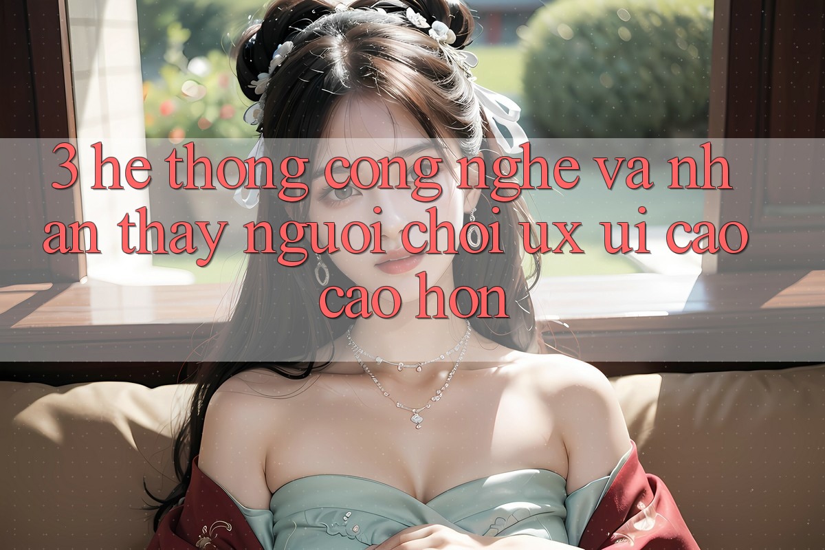 3. Hệ thống công nghệ và Nhận thấy người chơi (UX/UI) cao cao hơn