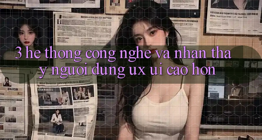 3. Hệ thống công nghệ và Nhận thấy người dùng (UX/UI) cao hơn