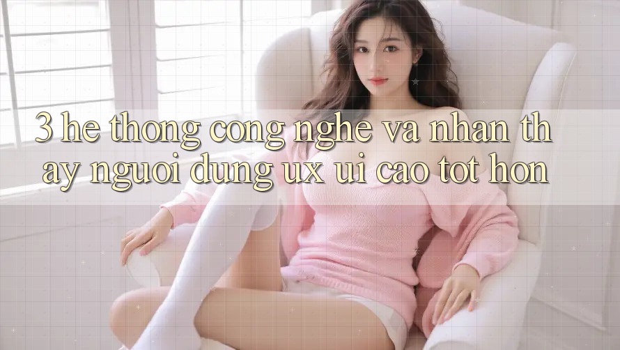 3. Hệ thống công nghệ và Nhận thấy người dùng (UX/UI) cao tốt hơn